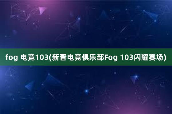 fog 电竞103(新晋电竞俱乐部Fog 103闪耀赛场)